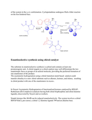 of the system in the s-cis conformation. Cyclopentadiene undergoes Diels-Alder reaction
on the less hindered face.
Enantioselective synthesis using chiral catalyst
The substrate in enantioselective synthesis is achiral and contains at least one
prostereogenic unit. A chiral reagent or a chiral catalyst may well differentiate the two
enantiotopic faces or groups of an achiral molecule, providing the preferred formation of
one enantiomer of the product.
The asymmetric hydrogenation using a chiral transition metal based catalyst could
transfer chirality to a non- chiral substrate such as alkenes, ketones, and imines, resulting
in chiral product with one of the enantiomers in excess .
In Noyori Asymmetric Hydrogenation of functionalized ketones catalysed by BINAP-
Ruthenium (II) Complexes (catalysts having both chiral bisphosphine and chiral diamine
ligands), discovered by Noyori and co-workers.
Simple ketones like 11-15 can be reduced enantiselectively. The system involves a chiral
BINAP-RuCl2 pre-cursor, a chiral 1,2 diamine ligands 7-9 and an alkaline base.
 
