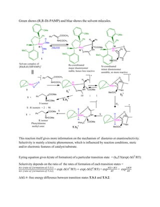 Green shows (R,R-Di-PAMP) and blue shows the solvent mlecules.
This reaction itself gives more information on the mechanism of diastereo or enantioselectivity.
Selectivity is mainly a kinetic phenomenon, which is influenced by reaction conditions, steric
and/or electronic features of catalyst/substrate.
Eyring equation gives k(rate of formation) of a particular transition state = (kBT/h)exp(-G#
/RT)
Selectivity depends on the ratio of the rates of formation of each transition states =
= exp(-G1#
/RT) exp(-G2#
/RT) = exp
 
= exp

G #- free energy difference between transition states T.S.1 and T.S.2.
 