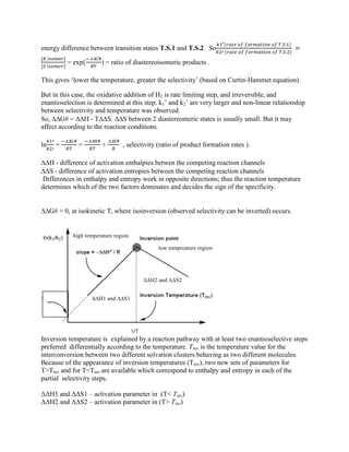 energy difference between transition states T.S.1 and T.S.2. So
= exp

) = ratio of diastereoisomeric products .
This gives „lower the temperature, greater the selectivity‟ (based on Curtin-Hammet equation).
But in this case, the oxidative addition of H2 is rate limiting step, and irreversible, and
enantioselection is determined at this step. k1‟ and k2‟ are very larger and non-linear relationship
between selectivity and temperature was observed.
So, G# = H - TS. S between 2 diastereomeric states is usually small. But it may
affect according to the reaction conditions.
ln =

=

+

, selectivity (ratio of product formation rates ).
H - difference of activation enthalpies betwen the competing reaction channels
S - difference of activation entropies between the competing reaction channels
Differences in enthalpy and entropy work in opposite directions; thus the reaction temperature
determines which of the two factors dominates and decides the sign of the specificity.
G# = 0, at isokinetic T, where isoinversion (observed selectivity can be inverted) occurs.
Inversion temperature is explained by a reaction pathway with at least two enantioselective steps
preferred differentially according to the temperature. Tinv is the temperature value for the
interconversion between two different solvation clusters behaving as two different molecules.
Because of the appearance of inversion temperatures (Tinv), two new sets of parameters for
T>Tinv and for T<Tinv are available which correspond to enthalpy and entropy in each of the
partial selectivity steps.
ΔΔH1 and ΔΔS1 – activation parameter in (T< Tinv)
ΔΔH2 and ΔΔS2 – activation parameter in (T> Tinv)
 