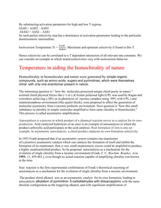 By substracting activation parameters for high and low T regions,
δH = ΔΔH2 – ΔΔH1
δΔΔS2 = ΔΔS2 – ΔΔS1
So each partial selectivity step has a dominance in activation parameters leading to the particular
diastereomeric intermediate.
Isoinversion Temperature Ti =

. Maximum and optimum selectivity if found in this T.
Hence selectivity can be correlated to a T dependent interaction of all relevant rate constants. We
can consider an example in which enantioselectivities vary with isoinversion behavior.
Temperature in aiding the homochirality of nature
Homochirality in biomolecules and nature were generated by simple organic
compounds, such as amino acids, sugars and pyrimidines, which were themselves
chiral with only one enantiomer present in nature.
The interesting question is “ how the molecules possessed unique chiral purity in nature “.
external chiral physical forces like (+) or (-)Circular polarised light (CPL was used by Kagan and
coworkers achieving a 20% ee in photolysis of racemic camphor using 99% with CPL.) and
enantiomorphous environment (like quartz block), were proposed to affect the generation of
molecular asymmetry from a racemic prebiotic environment. Next question is “how this small
imbalance in chirality in simple molecules amplified to form same chirality in biomolecules.”
This process is called asymmetric amplification.
Autocatalysis is a process in which product of a chemical reaction serves as a catalyst for its own
production. Acid catalyzed hydrolysis of an ester is an example of autocatalysis in which the
product carboxylic acid participates in the acid catalysis. Rust formation of iron is also an
example. In asymmetric autocatalysis a chiral product catalyzes its own formation selectively.
In 1953 Frank proposed that if an asymmetric system contains one enantiomer
of a primitive asymmetric catalyst which can catalyze the formation of itself and inhibit the
formation of its enantiomer, then a very small enantiomeric excess could be amplified to produce
a highly enantioenriched product. So he proposed autocatalysis as a mechanism for the
evolution of single chirality from a racemic environment (Frank, F. C. Biochim. Biophys. Acta
1953, 11, 459-463.), even though no actual reaction capable of amplifying chirality was known
at the time.
Soai reaction is the first experimental confirmation of Frank‟s theoretical reasoning of
autocatalysis as a mechanism for the evolution of single chirality from a racemic environment.
The product chiral alkanol acts as an asymmetric catalyst for its own formation, leading to
autocatalytic alkylation of pyrimidine- 5-carbaldehydes with diisopropylzinc with the same
absolute configuration as the triggering alkanol, and with significant amplification of
 