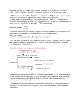 enantiomeric excess (ee) toward single chirality. (alkanol is an alkane having OH group ie..
CnHn + 1 OH eg. Methanol. Just don‟t misinterpret alcohol as the beverage, funny yeah? )
In 1979 Mukaiyama showed that the addition of diethylzinc to aldehyde in the presence of chiral
ligands gave chiral alcohols in presence of amino alcohols as chiral catalysts.
An equal amount of two enantiomers is a racemic mixture or a racemate. The enantiomeric
excess, ee (also called optical purity) gives information on the excess of one enantiomer over the
other. It can vary from 0 (100% racemic) to 1 (100% enantiopure).
Enantiomeric excess = }
Asymmetric nonlinear effects denotes a nonlinear relationship between the enantiomeric purity
of the catalyst (eecatalyst) and the enantiomeric purity of the product (eeprod).
eeprod = ee0 *eecatalyst
ee0 = ee in reaction product obtained using enantiopure reagents
These non-linear effects can be either positive or negative leading to a product that is of higher
or lower than predictable enantiomeric purity expected for a linear relationship of the eeprod
with the eecatalyst of the catalyst.
Autocatalysis Alone is not enough for chiral amplification.
If both enantiomers of a chiral catalyst are existing in the system and each of them catalyses its
specific production in the matching way, at the end of the reaction giving the same enantiomeric
excess as the catalyst used. This leads to linear proportionality at optimum conditions or (-)
nonlinear (asymmetric depletion)
A reasonable autocatalyst in asymmetric amplification must reproduce itself and also act as an
inhibitor for the production of its enantiomer. This is mutual antagonism. Thus a very small
enantiomeric
 