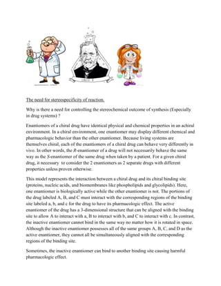 The need for stereospecificity of reaction.
Why is there a need for controlling the stereochemical outcome of synthesis (Especially
in drug systems) ?
Enantiomers of a chiral drug have identical physical and chemical properties in an achiral
environment. In a chiral environment, one enantiomer may display different chemical and
pharmacologic behavior than the other enantiomer. Because living systems are
themselves chiral, each of the enantiomers of a chiral drug can behave very differently in
vivo. In other words, the R-enantiomer of a drug will not necessarily behave the same
way as the S-enantiomer of the same drug when taken by a patient. For a given chiral
drug, it necessary to consider the 2 enantiomers as 2 separate drugs with different
properties unless proven otherwise.
This model represents the interaction between a chiral drug and its chiral binding site
(proteins, nucleic acids, and biomembranes like phospholipids and glycolipids). Here,
one enantiomer is biologically active while the other enantiomer is not. The portions of
the drug labeled A, B, and C must interact with the corresponding regions of the binding
site labeled a, b, and c for the drug to have its pharmacologic effect. The active
enantiomer of the drug has a 3-dimensional structure that can be aligned with the binding
site to allow A to interact with a, B to interact with b, and C to interact with c. In contrast,
the inactive enantiomer cannot bind in the same way no matter how it is rotated in space.
Although the inactive enantiomer possesses all of the same groups A, B, C, and D as the
active enantiomer, they cannot all be simultaneously aligned with the corresponding
regions of the binding site.
Sometimes, the inactive enantiomer can bind to another binding site causing harmful
pharmacologic effect.
 