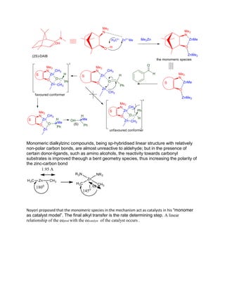Monomeric dialkylzinc compounds, being sp-hybridised linear structure with relatively
non-polar carbon bonds, are almost unreactive to aldehyde; but in the presence of
certain donor-ligands, such as amino alcohols, the reactivity towards carbonyl
substrates is improved theough a bent geometry species, thus increasing the polarity of
the zinc-carbon bond
Noyori proposed that the monomeric species in the mechanism act as catalysts in his “monomer
as catalyst model”. The final alkyl transfer is the rate determining step. A linear
relationship of the eeprod with the eecatalyst of the catalyst occurs .
 