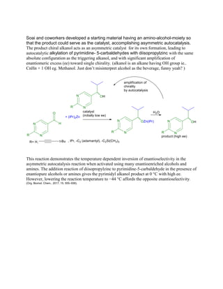 Soai and coworkers developed a starting material having an amino-alcohol-moiety so
that the product could serve as the catalyst, accomplishing asymmetric autocatalysis.
The product chiral alkanol acts as an asymmetric catalyst for its own formation, leading to
autocatalytic alkylation of pyrimidine- 5-carbaldehydes with diisopropylzinc with the same
absolute configuration as the triggering alkanol, and with significant amplification of
enantiomeric excess (ee) toward single chirality. (alkanol is an alkane having OH group ie..
CnHn + 1 OH eg. Methanol. Just don‟t misinterpret alcohol as the beverage, funny yeah? )
This reaction demonstrates the temperature dependent inversion of enantioselectivity in the
asymmetric autocatalysis reaction when activated using many enantioenriched alcohols and
amines. The addition reaction of diisopropylzinc to pyrimidine-5-carbaldehyde in the presence of
enantiopure alcohols or amines gives the pyrimidyl alkanol product at 0 °C with high ee.
However, lowering the reaction temperature to −44 °C affords the opposite enantioselectivity.
(Org. Biomol. Chem., 2017, 15, 555–558).
 