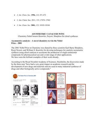 J. Am. Chem. Soc. 1996, 118, 471-472
 J. Am. Chem. Soc. 2011, 133, 17878–17881
 J. Am. Chem. Soc. 2001, 123, 10103-10104
ASYMMETRIC CATALYSIS WINS
Chemistry Nobel honors Knowles, Noyori, Sharpless for chiral syntheses
Asymmetric catalysis – A novel chemistry to win the Nobel
Prize – 2001
The 2001 Nobel Prize in Chemistry was shared by three scientists Karl Barry Sharpless,
Ryoji Noyori, and William S. Knowles for devising techniques for catalytic asymmetric
synthesis using chiral catalysts to accelerate the production of single-enantiomer
compounds for pharmaceutical use and a wide range of other applications.
We have seen the brilliant examples of their work already.
According to the Royal Swedish Academy of Sciences, Stockholm, the discoveries made
by the three men "have had a very great impact on academic research and the
development of new drugs and materials and are used in many industrial syntheses of
drugs and other biologically active compounds."
 