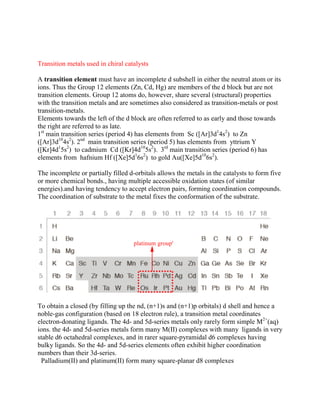 Transition metals used in chiral catalysts
A transition element must have an incomplete d subshell in either the neutral atom or its
ions. Thus the Group 12 elements (Zn, Cd, Hg) are members of the d block but are not
transition elements. Group 12 atoms do, however, share several (structural) properties
with the transition metals and are sometimes also considered as transition-metals or post
transition-metals.
Elements towards the left of the d block are often referred to as early and those towards
the right are referred to as late.
1st
main transition series (period 4) has elements from Sc ([Ar]3d1
4s2
) to Zn
([Ar]3d10
4s2
). 2nd
main transition series (period 5) has elements from yttrium Y
([Kr]4d1
5s2
) to cadmium Cd ([Kr]4d10
5s2
). 3rd
main transition series (period 6) has
elements from hafnium Hf ([Xe]5d1
6s2
) to gold Au([Xe]5d10
6s2
).
The incomplete or partially filled d-orbitals allows the metals in the catalysts to form five
or more chemical bonds., having multiple accessible oxidation states (of similar
energies).and having tendency to accept electron pairs, forming coordination compounds.
The coordination of substrate to the metal fixes the conformation of the substrate.
To obtain a closed (by filling up the nd, (n+1)s and (n+1)p orbitals) d shell and hence a
noble-gas configuration (based on 18 electron rule), a transition metal coordinates
electron-donating ligands. The 4d- and 5d-series metals only rarely form simple M2+
(aq)
ions. the 4d- and 5d-series metals form many M(II) complexes with many ligands in very
stable d6 octahedral complexes, and in rarer square-pyramidal d6 complexes having
bulky ligands. So the 4d- and 5d-series elements often exhibit higher coordination
numbers than their 3d-series.
Palladium(II) and platinum(II) form many square-planar d8 complexes
 