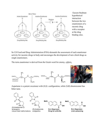 Easson-Stedman
hypothetical
interaction
between the two
enantiomers of a
racemic drug
with a receptor
at the drug
binding sites.
So US Food and Drug Administration (FDA) demands the assessment of each enantiomer
activity for racemic drugs in body and encourages the development of new chiral drugs as
single enantiomers.
The term enantiomer is derived from the Greek word for enemy, εχθρóς,
Aspartame is a potent sweetener with (S,S) configuration, while (S,R) diastereomer has
bitter taste.
 