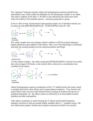 The “optimum” hydrogen transfer catalyst for hydrogenation reactions should be the
intermediate case, where neither the dihydride nor the dihydrogen complex is too stable.
The relative stability of M–(H)2 vs. M–(H2) is also affected by the metal atom itself,
where the stability of the hydridic species, , increases going down a group.
In the Co–Rh–Ir triad, stoichiometric hydrogenation (under Ar) of dimethyl maleate can
be achieved with [(PR3)M(H2)][PF6] (R = (CH2CH2PPh2) when M = Rh .
The cobalt complex does not undergo oxidative addition of H2 but instead undergoes
ligand substitution upon addition of the alkene. Thus, even if the dihydrogen is minimally
activated, the reaction products are the isomerized alkene and H2(g).
For the iridium complex , the stable compound [(PP3)Ir(H)2][PF6] is formed irreversibly
due to the stronger Ir-H bonds, so the reaction fails as there are no coordination sites
available for the alkene
Alkene hydrogenation requires coordination of the C=C double bond to the metal, which
is strongly directed by steric effects and in square-planar complexes. Very electron rich
metal centers cause excessive back donation hence creating an electron rich species of
metallacyclopropane. So . the alkene cannot act efficiently as an electrophile towards
hydrides and other nucleophiles,
After alkene coordinates to metal forming the η2
-alkene-metal-hydride fragment ,
new alkyl-metal complex initially has an agostic interaction (to hold on to oneself)
 