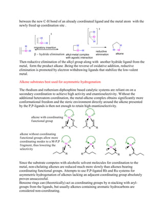 between the new C-H bond of an already coordinated ligand and the metal atom with the
newly freed up coordination site .
Then reductive elimination of the alkyl group along with another hydride ligand from the
metal, form the product alkane .Being the reverse of oxidative addition, reductive
elimination is promoted by electron withdrawing ligands that stabilize the low-valent
metal.
Alkene substrates best used for asymmetric hydrogenation
The rhodium and ruthenium diphosphine based catalytic systems are reliant on on a
secondary coordination to achieve high activity and enantioselectivity. Without the
additional heteroatom coordination, the metal-alkene complex obtains significantly more
conformational freedom and the steric environment directly around the alkene presented
by the P,P-ligands is then not enough to retain high enantioselectivity.
Since the substrate competes with alcoholic solvent molecules for coordination to the
metal, non-chelating alkenes are reduced much more slowly than alkenes bearing
coordinating functional groups. Attempts to use P,P-ligated Rh and Ru systems for
asymmetric hydrogenation of alkenes lacking an adjacent coordinating group absolutely
proven unsuccessful.
Benzene rings can (theoretically) act as coordinating groups by π-stacking with aryl-
groups from the ligands, but usually alkenes containing aromatic hydrocarbons are
considered non-coordinating.
 