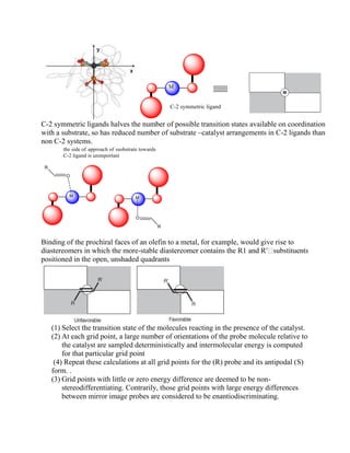 C-2 symmetric ligands halves the number of possible transition states available on coordination
with a substrate, so has reduced number of substrate –catalyst arrangements in C-2 ligands than
non C-2 systems.
Binding of the prochiral faces of an olefin to a metal, for example, would give rise to
diastereomers in which the more-
positioned in the open, unshaded quadrants
(1) Select the transition state of the molecules reacting in the presence of the catalyst.
(2) At each grid point, a large number of orientations of the probe molecule relative to
the catalyst are sampled deterministically and intermolecular energy is computed
for that particular grid point
(4) Repeat these calculations at all grid points for the (R) probe and its antipodal (S)
form. .
(3) Grid points with little or zero energy difference are deemed to be non-
stereodifferentiating. Contrarily, those grid points with large energy differences
between mirror image probes are considered to be enantiodiscriminating.
 
