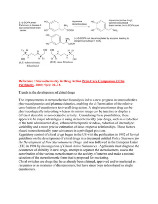 Reference : Stereochemistry in Drug Action Prim Care Companion J Clin
Psychiatry. 2003; 5(2): 70–73.
Trends in the development of chiral drugs
The improvements in stereoselective bioanalysis led to a new progress in stereoselective
pharmacodynamics and pharmacokinetics, enabling the differentiation of the relative
contributions of enantiomers to overall drug action. A single-enantiomer drug can be
pharmacologically interesting whereas its mirror image can be inactive or display a
different desirable or non-desirable activity. Considering these possibilities, there
appears to be major advantages in using stereochemically pure drugs, such as a reduction
of the total administered dose, enhanced therapeutic window, reduction of intersubject
variability and a more precise estimation of dose–response relationships. These factors
placed stereochemically pure substances in a privileged position.
Regulatory control of chiral drugs began in the US with the publication in 1992 of formal
guidelines on the development of chiral drugs in a document entitled Policy Statement for
the Development of New Stereoisomeric Drugs and was followed in the European Union
(EU) in 1994 by Investigation of Chiral Active Substances . Applicants must diagnose the
occurrence of chirality in new drugs, attempt to separate the stereoisomers, assess the
contribution of the various stereoisomers to the activity of interest and make a rational
selection of the stereoisomeric form that is proposed for marketing.
Chiral switches are drugs that have already been claimed, approved and/or marketed as
racemates or as mixtures of diastereomers, but have since been redeveloped as single
enantiomers.
 