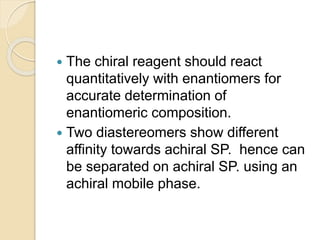  The chiral reagent should react
quantitatively with enantiomers for
accurate determination of
enantiomeric composition.
 Two diastereomers show different
affinity towards achiral SP. hence can
be separated on achiral SP. using an
achiral mobile phase.
 