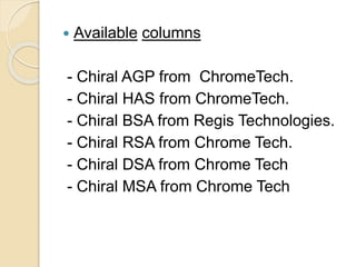  Available columns
- Chiral AGP from ChromeTech.
- Chiral HAS from ChromeTech.
- Chiral BSA from Regis Technologies.
- Chiral RSA from Chrome Tech.
- Chiral DSA from Chrome Tech
- Chiral MSA from Chrome Tech
 
