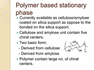 Polymer based stationary
phase
 Currently available as cellulose/amylose
coated on silica support as oppose to the
bonded on the silica support.
 Cellulose and amylose unit contain five
chiral centers.
 Two basic form;
- Derived from cellulose
- Derived from amylose
 Polymer contain large no. of chiral
centers.
 