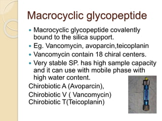 Macrocyclic glycopeptide
 Macrocyclic glycopeptide covalently
bound to the silica support.
 Eg. Vancomycin, avoparcin,teicoplanin
 Vancomycin contain 18 chiral centers.
 Very stable SP. has high sample capacity
and it can use with mobile phase with
high water content.
Chirobiotic A (Avoparcin),
Chirobiotic V ( Vancomycin)
Chirobiotic T(Teicoplanin)
 