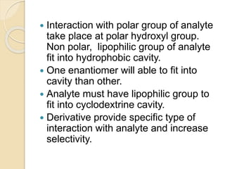  Interaction with polar group of analyte
take place at polar hydroxyl group.
Non polar, lipophilic group of analyte
fit into hydrophobic cavity.
 One enantiomer will able to fit into
cavity than other.
 Analyte must have lipophilic group to
fit into cyclodextrine cavity.
 Derivative provide specific type of
interaction with analyte and increase
selectivity.
 
