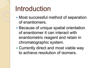 Introduction
 Most successful method of separation
of enantiomers.
 Because of unique spatial orientation
of enantiomer it can interact with
enantiometric reagent and retain in
chromatographic system.
 Currently direct and most viable way
to achieve resolution of isomers.
 