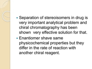  Separation of stereoisomers in drug is
very important analytical problem and
chiral chromatography has been
shown very effective solution for that.
 Enantiomer shave same
physicochemical properties but they
differ in the rate of reaction with
another chiral reagent.
 