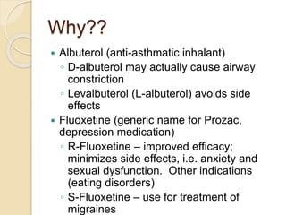 Why??
 Albuterol (anti-asthmatic inhalant)
◦ D-albuterol may actually cause airway
constriction
◦ Levalbuterol (L-albuterol) avoids side
effects
 Fluoxetine (generic name for Prozac,
depression medication)
◦ R-Fluoxetine – improved efficacy;
minimizes side effects, i.e. anxiety and
sexual dysfunction. Other indications
(eating disorders)
◦ S-Fluoxetine – use for treatment of
migraines
 