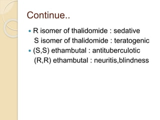 Continue..
 R isomer of thalidomide : sedative
S isomer of thalidomide : teratogenic
 (S,S) ethambutal : antituberculotic
(R,R) ethambutal : neuritis,blindness
 