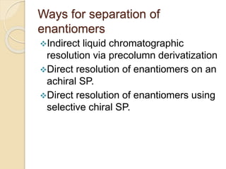 Ways for separation of
enantiomers
Indirect liquid chromatographic
resolution via precolumn derivatization
Direct resolution of enantiomers on an
achiral SP.
Direct resolution of enantiomers using
selective chiral SP.
 