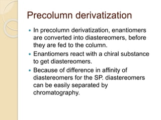 Precolumn derivatization
 In precolumn derivatization, enantiomers
are converted into diastereomers, before
they are fed to the column.
 Enantiomers react with a chiral substance
to get diastereomers.
 Because of difference in affinity of
diastereomers for the SP. diastereomers
can be easily separated by
chromatography.
 