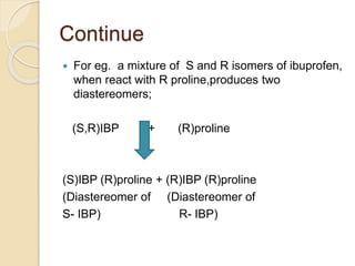 Continue
 For eg. a mixture of S and R isomers of ibuprofen,
when react with R proline,produces two
diastereomers;
(S,R)IBP + (R)proline
(S)IBP (R)proline + (R)IBP (R)proline
(Diastereomer of (Diastereomer of
S- IBP) R- IBP)
 