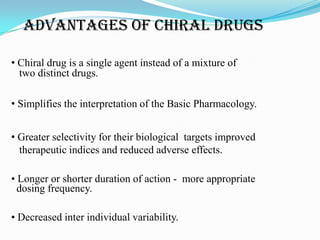 ADVANTAGES OF CHIRAL DRUGS
• Chiral drug is a single agent instead of a mixture of
two distinct drugs.
• Simplifies the interpretation of the Basic Pharmacology.
• Greater selectivity for their biological targets improved
therapeutic indices and reduced adverse effects.
• Longer or shorter duration of action - more appropriate
dosing frequency.
• Decreased inter individual variability.
 
