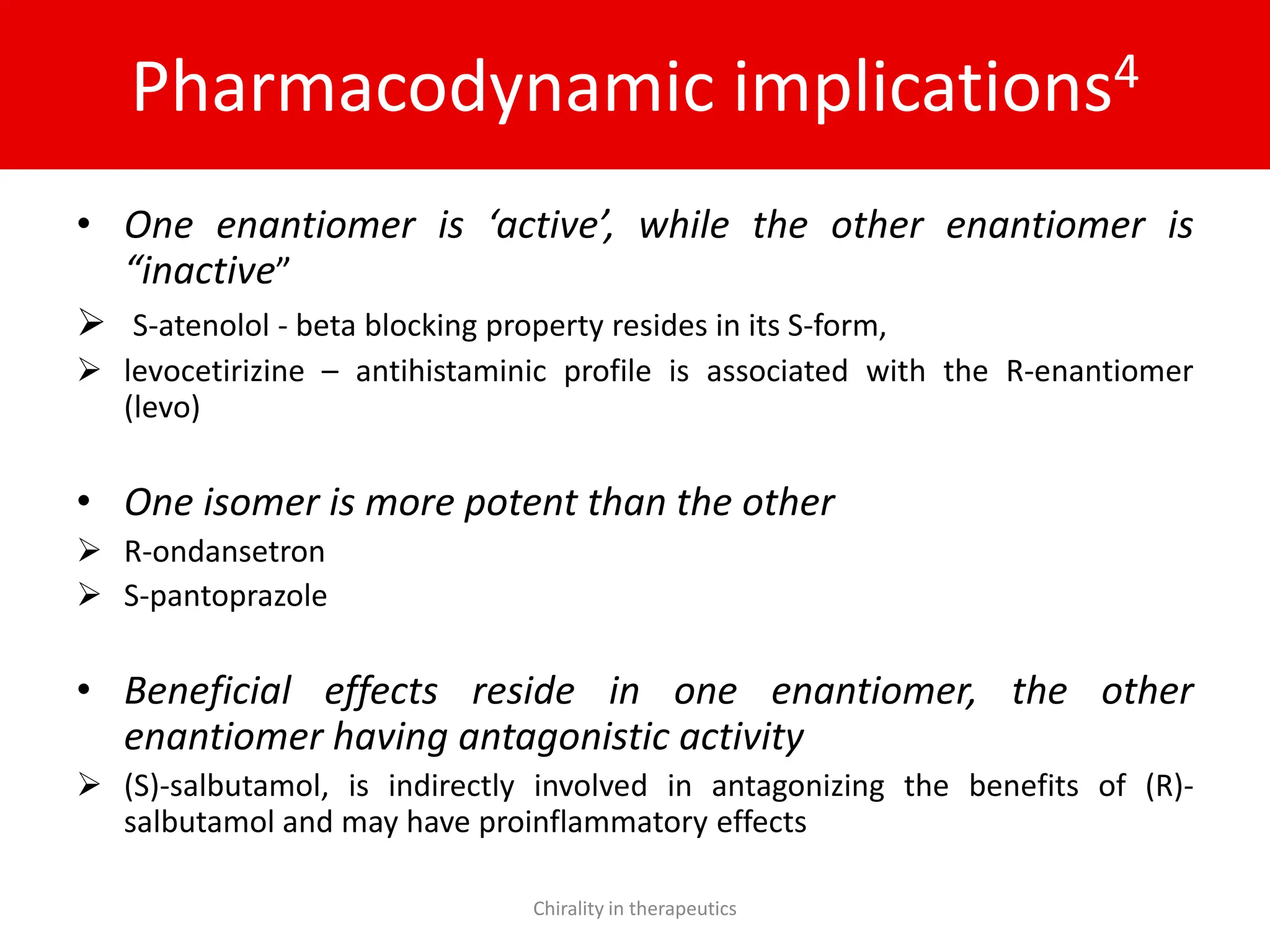 Pharmacodynamic implications4
• One enantiomer is ‘active’, while the other enantiomer is
“inactive”
 S-atenolol - beta blocking property resides in its S-form,
 levocetirizine – antihistaminic profile is associated with the R-enantiomer
(levo)
• One isomer is more potent than the other
 R-ondansetron
 S-pantoprazole
• Beneficial effects reside in one enantiomer, the other
enantiomer having antagonistic activity
 (S)-salbutamol, is indirectly involved in antagonizing the benefits of (R)-
salbutamol and may have proinflammatory effects
Chirality in therapeutics
 