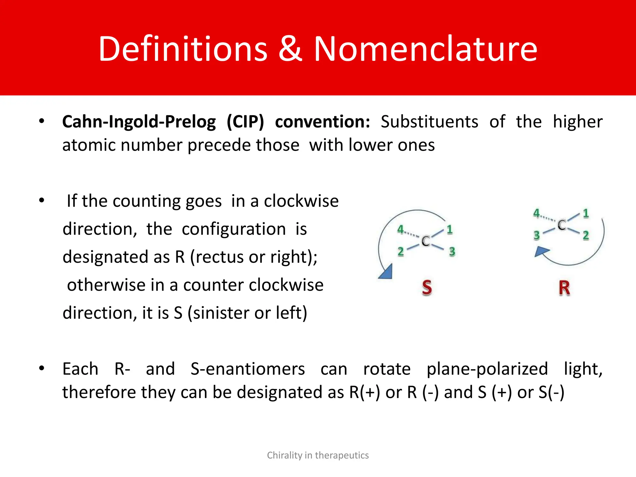 Definitions & Nomenclature
• Cahn-Ingold-Prelog (CIP) convention: Substituents of the higher
atomic number precede those with lower ones
• If the counting goes in a clockwise
direction, the configuration is
designated as R (rectus or right);
otherwise in a counter clockwise
direction, it is S (sinister or left)
• Each R- and S-enantiomers can rotate plane-polarized light,
therefore they can be designated as R(+) or R (-) and S (+) or S(-)
Chirality in therapeutics
 