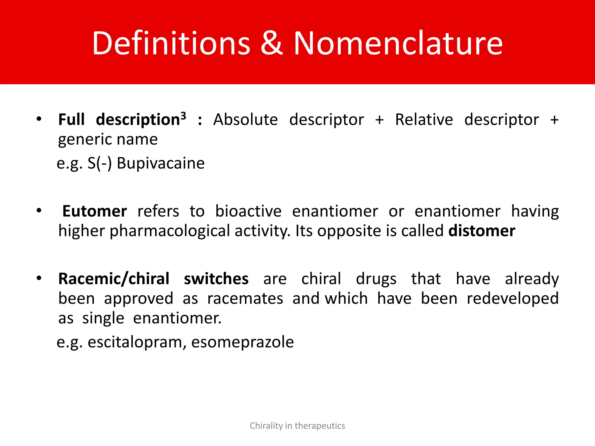 Definitions & Nomenclature
• Full description3 : Absolute descriptor + Relative descriptor +
generic name
e.g. S(-) Bupivacaine
• Eutomer refers to bioactive enantiomer or enantiomer having
higher pharmacological activity. Its opposite is called distomer
• Racemic/chiral switches are chiral drugs that have already
been approved as racemates and which have been redeveloped
as single enantiomer.
e.g. escitalopram, esomeprazole
Chirality in therapeutics
 