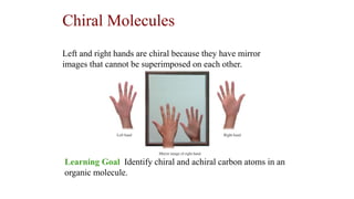 Chiral Molecules
Learning Goal Identify chiral and achiral carbon atoms in an
organic molecule.
Left and right hands are chiral because they have mirror
images that cannot be superimposed on each other.
 