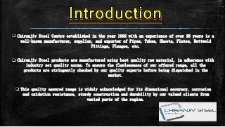  Chiranjiv Steel Centre established in the year 1992 with an experience of over 25 years is a
well-known manufacturer, supplier, and exporter of Pipes, Tubes, Sheets, Plates, Buttweld
Fittings, Flanges, etc.
 Chiranjiv Steel products are manufactured using best quality raw material, in adherence with
industry set quality norms. To ensure the flawlessness of our offered range, all the
products are stringently checked by our quality experts before being dispatched in the
market.
 This quality assured range is widely acknowledged for its dimensional accuracy, corrosion
and oxidation resistance, sturdy construction and durability by our valued clients from
varied parts of the region.
 