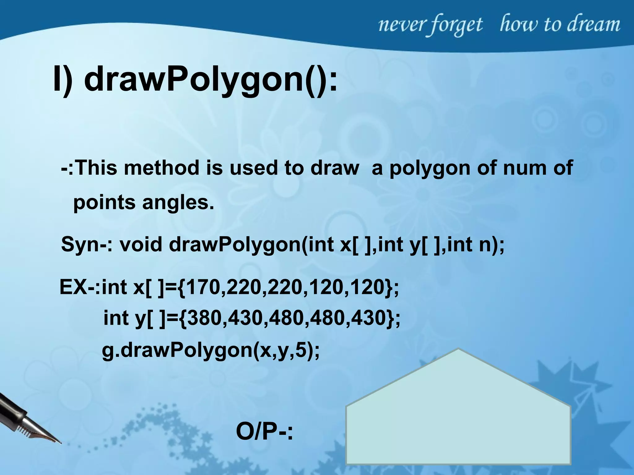 I) drawPolygon():
-:This method is used to draw a polygon of num of
points angles.
Syn-: void drawPolygon(int x[ ],int y[ ],int n);
EX-:int x[ ]={170,220,220,120,120};
g.drawPolygon(x,y,5);
int y[ ]={380,430,480,480,430};
O/P-:
 