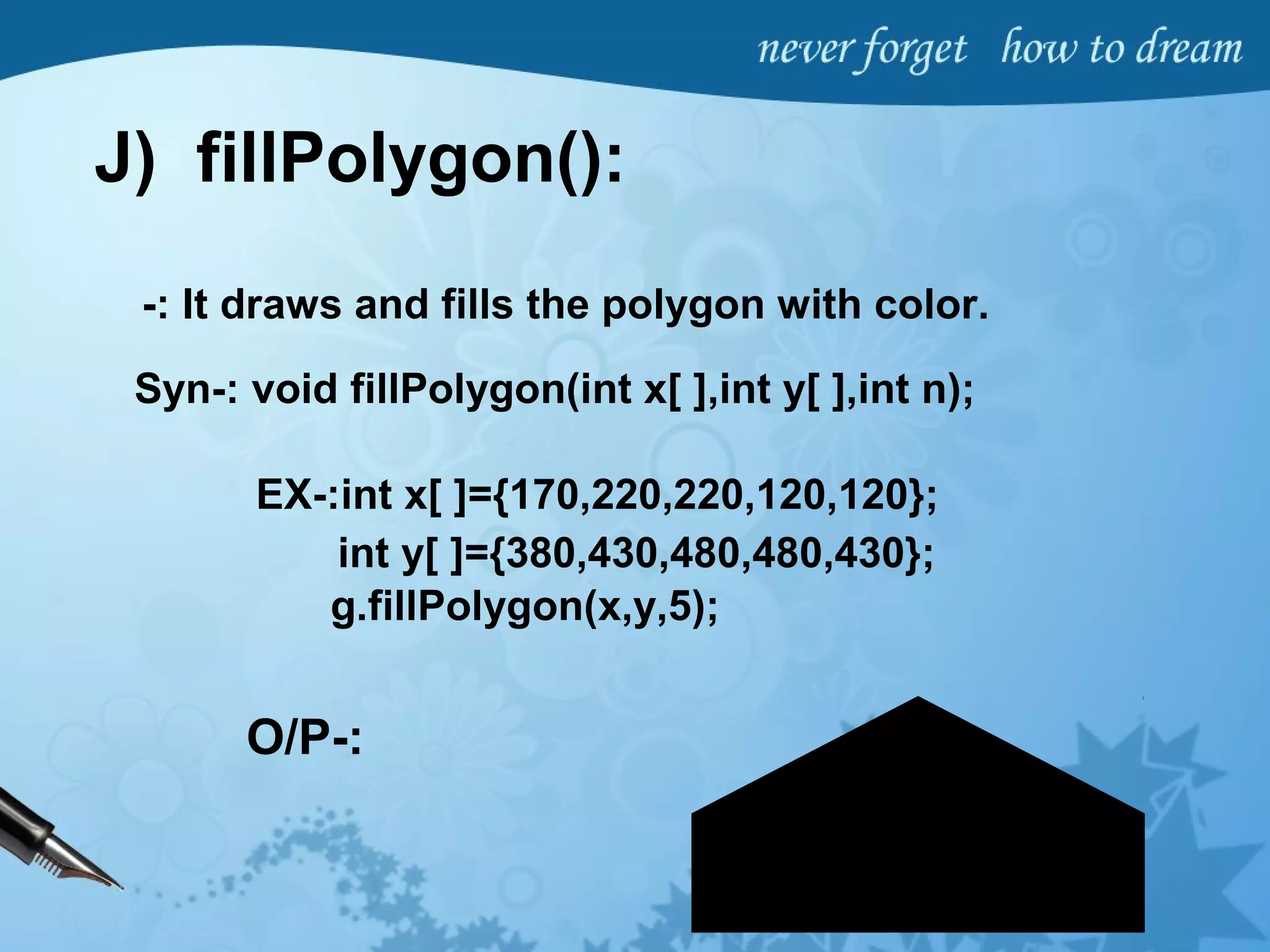 J) fillPolygon():
-: It draws and fills the polygon with color.
Syn-: void fillPolygon(int x[ ],int y[ ],int n);
EX-:int x[ ]={170,220,220,120,120};
int y[ ]={380,430,480,480,430};
g.fillPolygon(x,y,5);
O/P-:
 