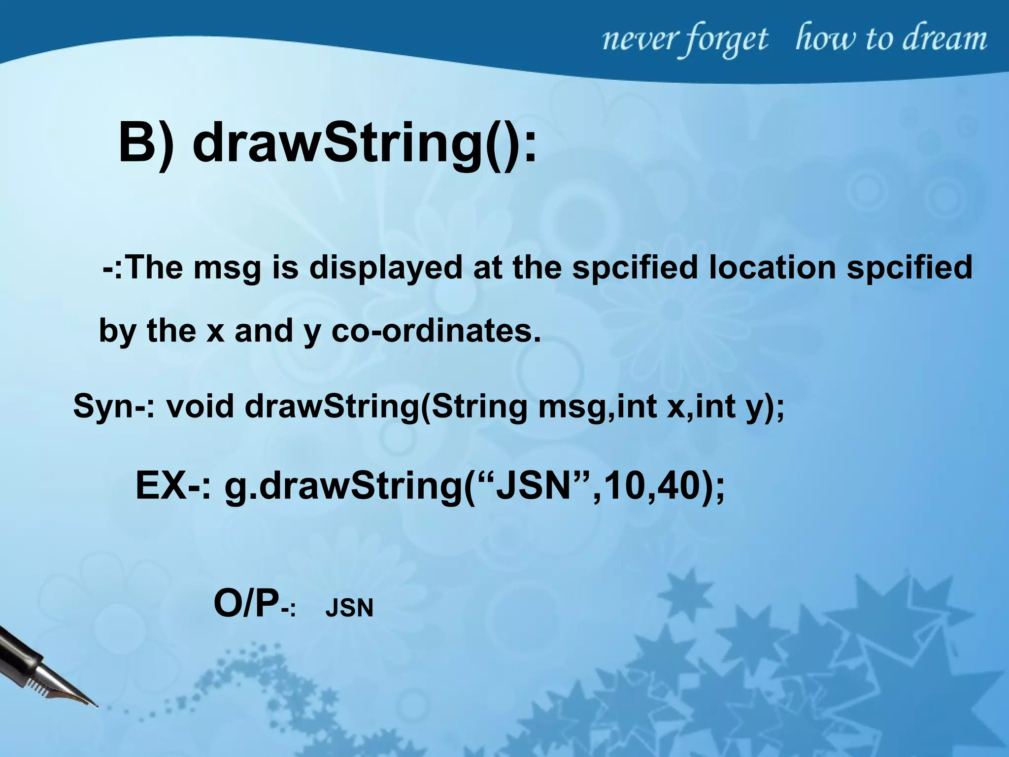B) drawString():
-:The msg is displayed at the spcified location spcified
by the x and y co-ordinates.
Syn-: void drawString(String msg,int x,int y);
EX-: g.drawString(“JSN”,10,40);
O/P-: JSN
 