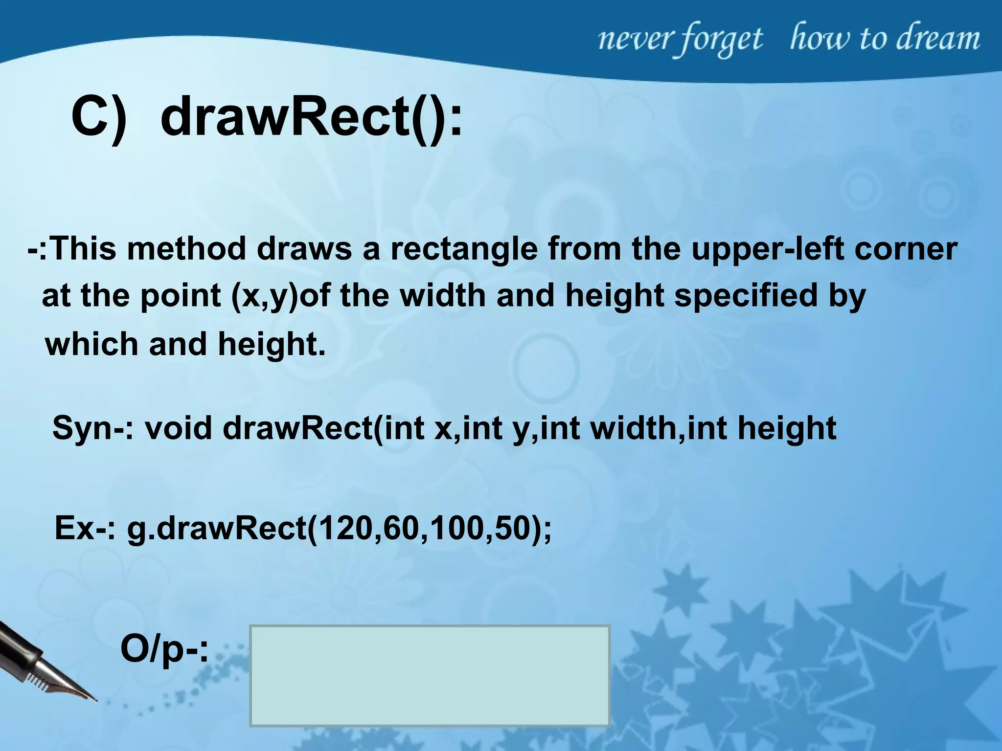 C) drawRect():
-:This method draws a rectangle from the upper-left corner
at the point (x,y)of the width and height specified by
which and height.
Syn-: void drawRect(int x,int y,int width,int height
Ex-: g.drawRect(120,60,100,50);
O/p-:
 