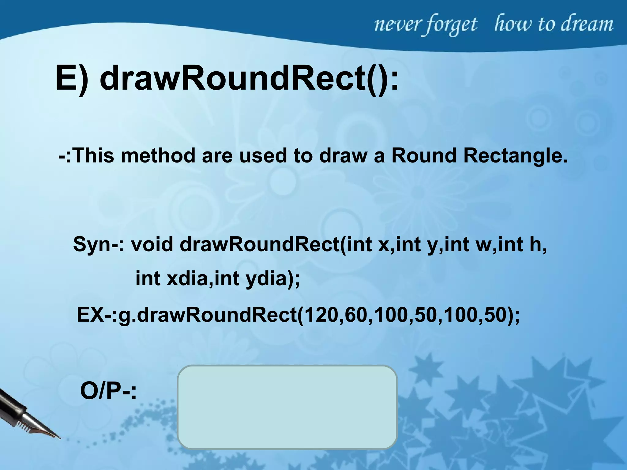 E) drawRoundRect():
-:This method are used to draw a Round Rectangle.
Syn-: void drawRoundRect(int x,int y,int w,int h,
int xdia,int ydia);
EX-:g.drawRoundRect(120,60,100,50,100,50);
O/P-:
 