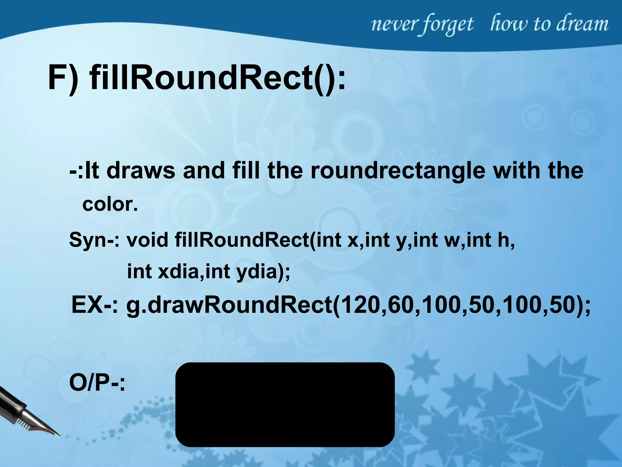 F) fillRoundRect():
-:It draws and fill the roundrectangle with the
color.
Syn-: void fillRoundRect(int x,int y,int w,int h,
int xdia,int ydia);
EX-: g.drawRoundRect(120,60,100,50,100,50);
O/P-:
 