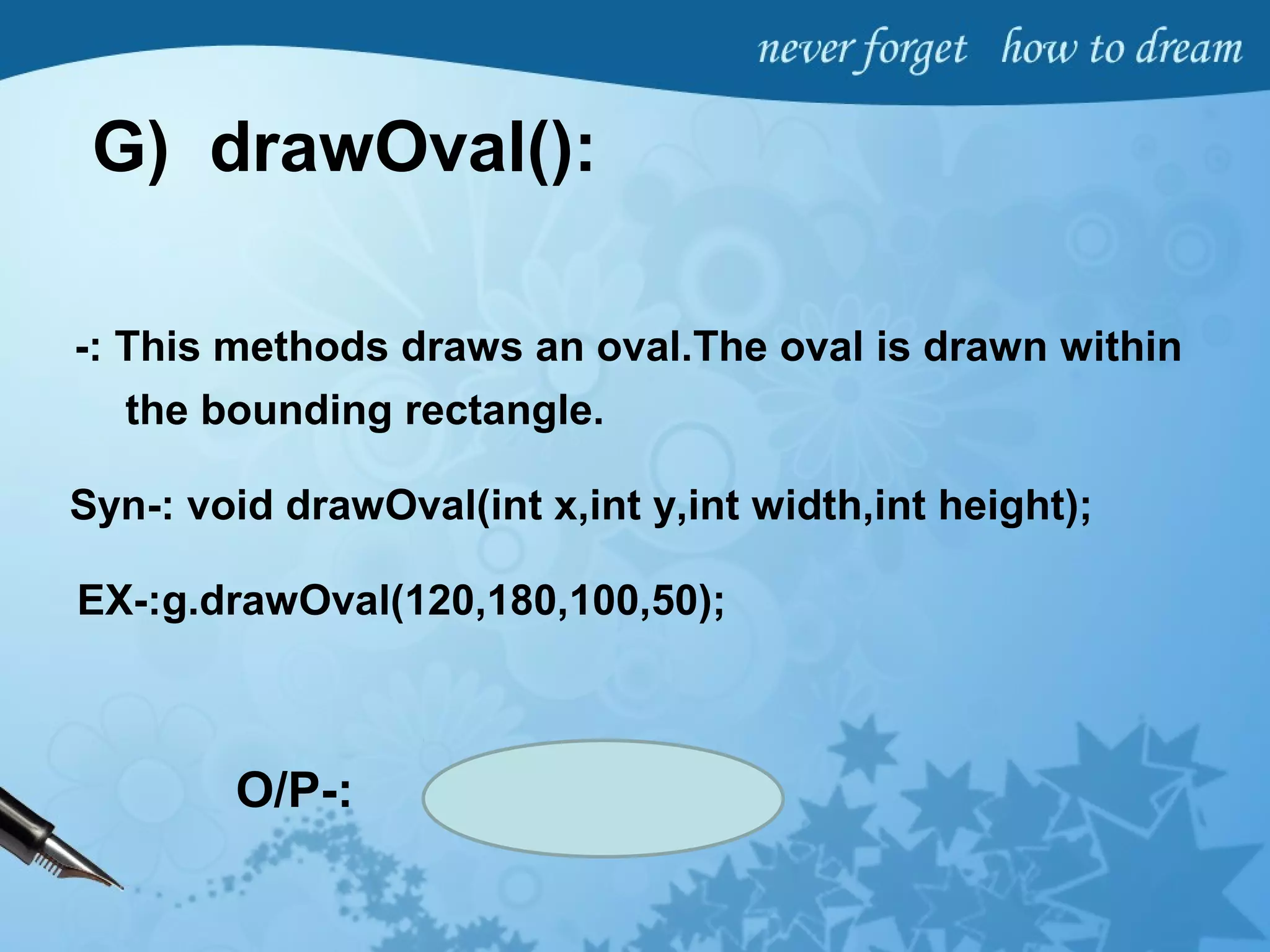 G) drawOval():
-: This methods draws an oval.The oval is drawn within
the bounding rectangle.
Syn-: void drawOval(int x,int y,int width,int height);
EX-:g.drawOval(120,180,100,50);
O/P-:
 