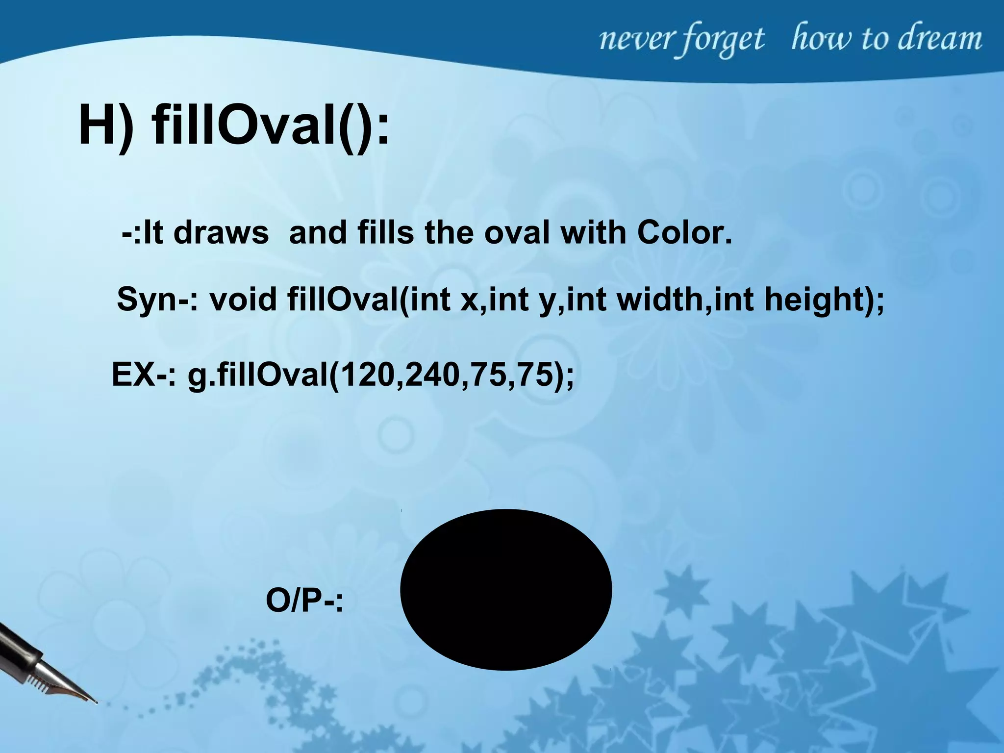 H) fillOval():
-:It draws and fills the oval with Color.
Syn-: void fillOval(int x,int y,int width,int height);
EX-: g.fillOval(120,240,75,75);
O/P-:
 