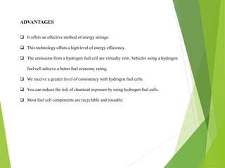 ADVANTAGES
 It offers an effective method of energy storage.
 This technology offers a high level of energy efficiency.
 The emissions from a hydrogen fuel cell are virtually zero. Vehicles using a hydrogen
fuel cell achieve a better fuel economy rating.
 We receive a greater level of consistency with hydrogen fuel cells.
 You can reduce the risk of chemical exposure by using hydrogen fuel cells.
 Most fuel cell components are recyclable and reusable.
 