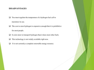 DISADVANTAGES
 You must regulate the temperature of a hydrogen fuel cell to
maximize its use.
 The cost to store hydrogen is expensive enough that it is prohibitive
for most people.
 It costs more to transport hydrogen than it does most other fuels.
 This technology is not widely available right now.
 It is not currently a complete renewable energy resource.
 
