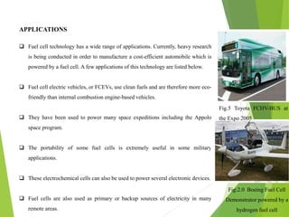 APPLICATIONS
 Fuel cell technology has a wide range of applications. Currently, heavy research
is being conducted in order to manufacture a cost-efficient automobile which is
powered by a fuel cell. A few applications of this technology are listed below.
 Fuel cell electric vehicles, or FCEVs, use clean fuels and are therefore more eco-
friendly than internal combustion engine-based vehicles.
 They have been used to power many space expeditions including the Appolo
space program.
 The portability of some fuel cells is extremely useful in some military
applications.
 These electrochemical cells can also be used to power several electronic devices.
 Fuel cells are also used as primary or backup sources of electricity in many
remote areas.
Fig.5 Toyota FCHV-BUS at
the Expo 2005
Fig:2.0 Boeing Fuel Cell
Demonstrator powered by a
hydrogen fuel cell
 