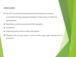 CONCLUSION
 Fuel cells are an attractive technology option for India, because of our economic,
environmental, and energy management advantages. In India context, we will have the
following benfits.
 High efficient, can deliver power per unit of fuel consumption.
 Less pollution.
 Suitable for powering vehicles to reduce urban pollution
 "Hydrogen holds the great promise to meet our future energy needs concerned with our
environment."
 