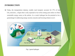 INTRODUCTION
 Today, the transportation industry, notably road transport, accounts for 37% of total
CO2 emissions , a figure that is only expected to rise in the coming years unless we find a
sustainable energy source at the earliest. As a result, hydrogen has the potential to be a
gamechanger in addressing energy security concerns and lowering reliance on oil .
Fig .1 green hydrogen
 