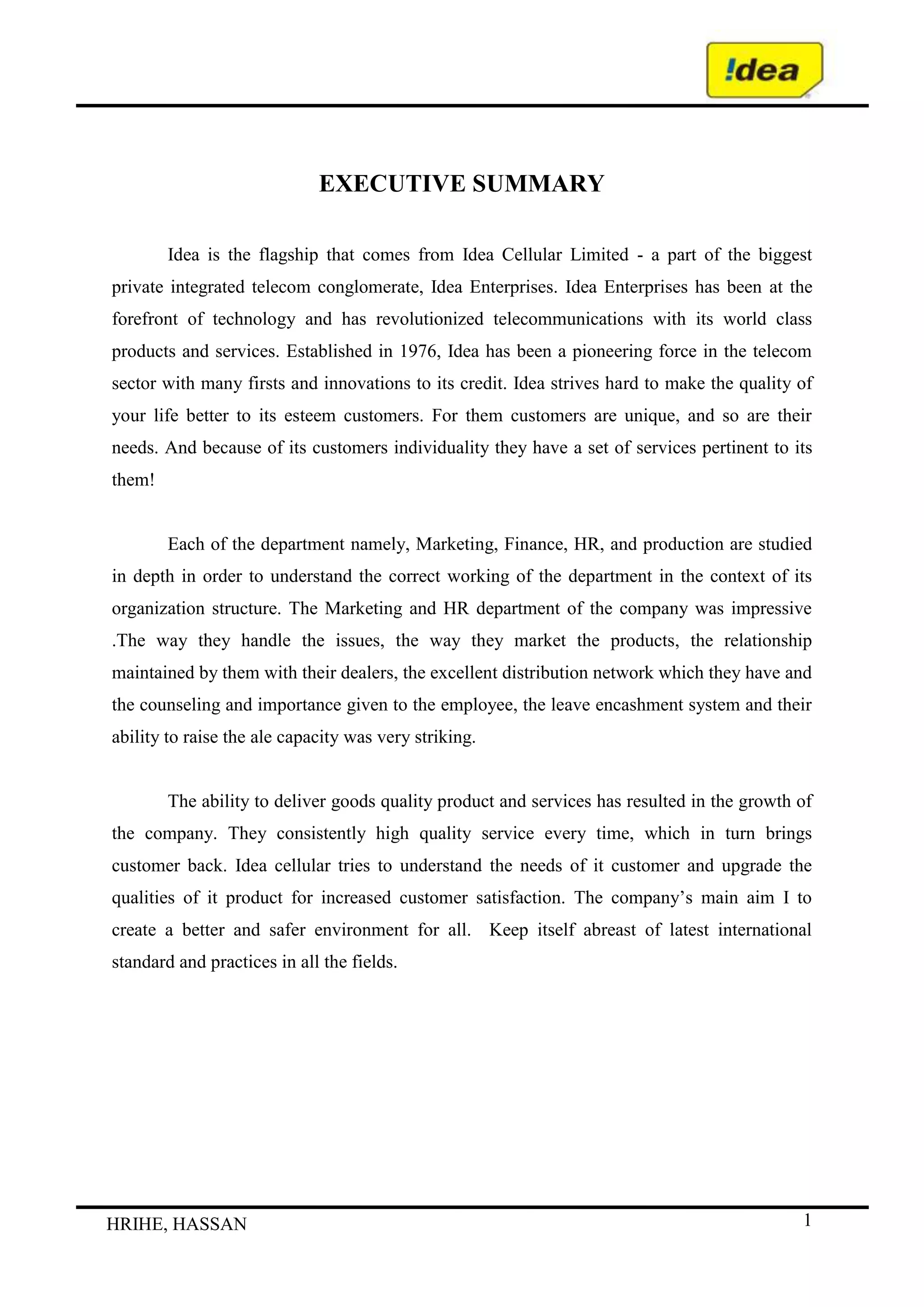 EXECUTIVE SUMMARY<br />Idea is the flagship that comes from Idea Cellular Limited - a part of the biggest private integrated telecom conglomerate, Idea Enterprises. Idea Enterprises has been at the forefront of technology and has revolutionized telecommunications with its world class products and services. Established in 1976, Idea has been a pioneering force in the telecom sector with many firsts and innovations to its credit. Idea strives hard to make the quality of your life better to its esteem customers. For them customers are unique, and so are their needs. And because of its customers individuality they have a set of services pertinent to its them!<br />Each of the department namely, Marketing, Finance, HR, and production are studied in depth in order to understand the correct working of the department in the context of its organization structure. The Marketing and HR department of the company was impressive .The way they handle the issues, the way they market the products, the relationship maintained by them with their dealers, the excellent distribution network which they have and the counseling and importance given to the employee, the leave encashment system and their ability to raise the ale capacity was very striking.   <br />The ability to deliver goods quality product and services has resulted in the growth of the company. They consistently high quality service every time, which in turn brings customer back. Idea cellular tries to understand the needs of it customer and upgrade the qualities of it product for increased customer satisfaction. The company’s main aim I to create a better and safer environment for all.  Keep itself abreast of latest international standard and practices in all the fields.   <br />CONTENTS<br />           PAGE NO.<br />    INDUSTRY PROFILE3