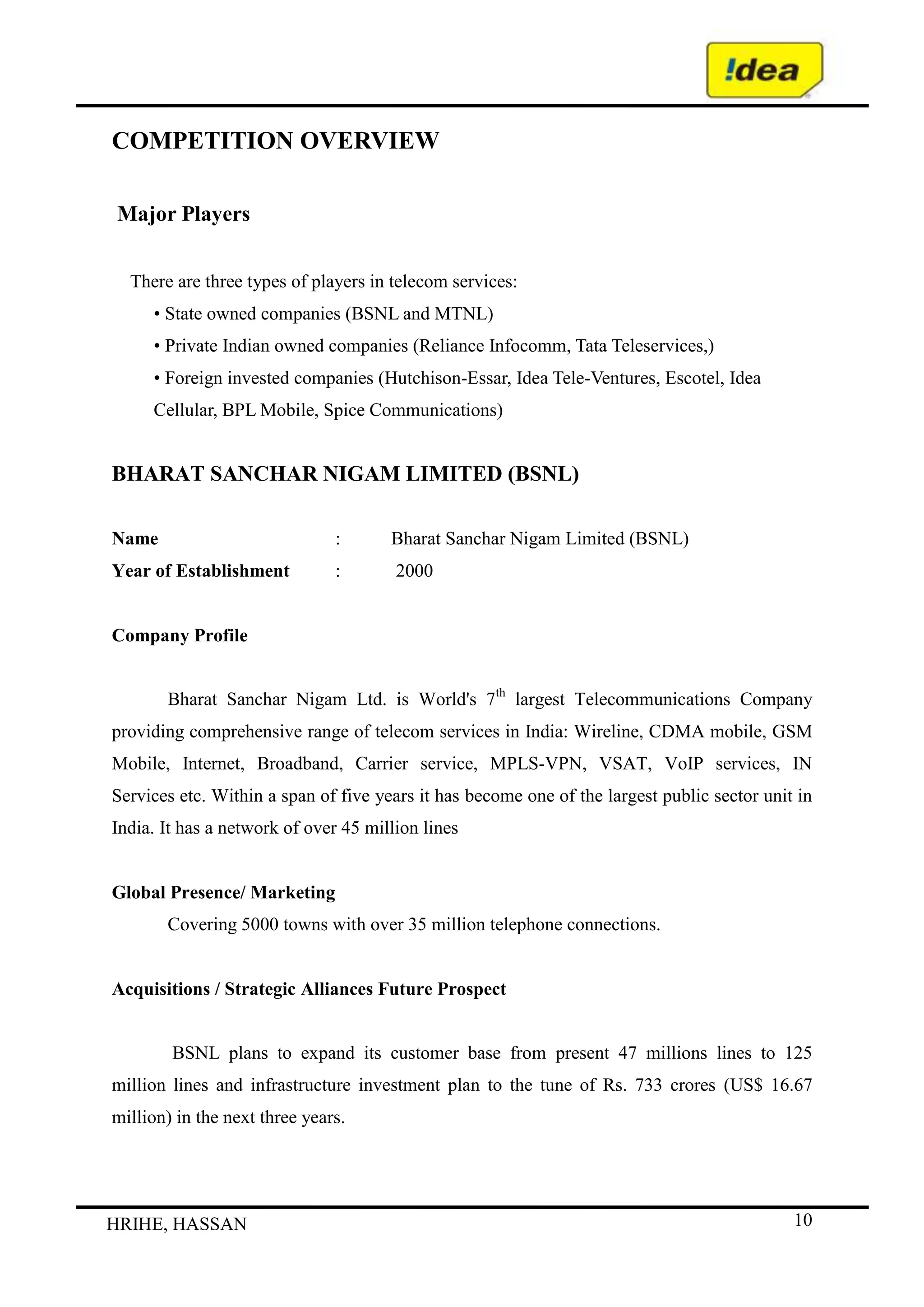  (i) Any merger with, acquisition of, or amalgamation or consolidation with another company or business; (ii) Assuming or permitting to exist any borrowings or indebtedness in the nature of borrowings if the amount of all such borrowings of our Company and its Subsidiaries  would exceed Rs. 6,800 million<br /> (iii) Entering into a new line of business.<br /> (iv) Increasing our authorized or issued share capital; or<br /> (v) Entering into a joint venture and <br />(b) our Company makes available to P5 Asia certain financial information relating to our Company and  its Subsidiaries such as monthly management accounts, quarterly unconsolidated balance sheet and profit and loss account and the annual audited consolidated balance sheets and profit and loss accounts. P5 Asia also has a right to appoint one director to our Board so long as it holds at least 10% of our total issued and outstanding Equity Shares. Mr. Biswajit Subramanian has been appointed to our Board by P5 Asia pursuant to the exercise of the above right. In addition, any IPO of our Equity Shares requires P5 Asia’s written consent, and, further, in any such IPO, P5 Asia hasthe right to offer for sale such number of Equity Shares representing up to 10% of the total Equity Shares which are held by it. By its letters dated December 2, 2006 to ABNL and Birla TMT, P5 Asia has given its written consent for the Issue and has  confirmed that it does not intend to offer for sale any of the Equity Shares held by it in such Issue.<br />We, either directly or through our Subsidiaries, provide mobile services in the Andhra Pradesh, Delhi, Gujarat, Haryana, Kerala, Madhya Pradesh, Maharashtra and Uttar Pradesh (West) Circles, and have  recently launched services and as such are in the process of fully rolling-out our network in the Uttar Pradesh (East), Rajasthan and Himachal Pradesh Circles pursuant to licenses issued by the DoT.<br /> <br />MAJOR EVENTS<br /> <br /> The chronology of key events of the Company from incorporation is set out below:<br /> <br /> 1995:  Incorporated as Birla Communications Limited  Obtained licenses for providing GSM-based services  in the Gujarat and Maharashtra Circles  following the original GSM license bidding process<br /> <br /> 1996:  Changed name to Birla AT&T Communications Limited following joint venture between Grasim Industries and AT&T Corporation<br /> <br /> 1997:  Commenced operations in the Gujarat and Maharashtra Circles<br /> <br />  1999: Migrated to revenues share license fee regime under New Telecommunications Policy (“NTP”)<br /> <br /> 2000:  Merged with Tata Cellular Limited, thereby acquiring original license for the Andhra Pradesh Circle.<br /> <br />2001:  Acquired RPG Cellular Limited and consequently the license for the Madhya Pradesh (including Chattisgarh)  Circle Changed name to Birla Tata AT&T Limited<br /> <br /> 2001:  Obtained license for providing GSM-based services in the Delhi Circle following the fourth operator GSM  license bidding process<br /> <br /> 2002:  Changed name to Idea Cellular Limited and launched “Idea” brand name. Commenced commercial operations in Delhi Circle . Reached the one million subscriber mark.<br /> <br /> 2003:  Reached the two million subscriber mark<br /> <br /> 2004:  Completed debt restructuring for the then existing debt facilities and additional funding for the Delhi Circle.  Acquired Escotel Mobile Communications Limited (subsequently renamedas Idea Mobile Communications Limited) Reached the four million subscriber mark.  First operator in India to commercially launch EDGE services.<br /> <br /> 2005: - Reached the five million subscriber mark<br />  -Turned profit positive<br />  - Won an award for the “Bill Flash” service at the GSM Association Awards in <br />   Barcelona, Spain Sponsored the International Indian Film Academy Awards<br />  - Sponsored the International Indian Film Academy Awards<br />  <br /> 2006: <br />    - Became part of the Aditya Birla Group subsequent to the TATA Group transferring its <br />      entire shareholding in the Company to the Aditya Birla Group<br />-  Acquired Escorts Telecommunications Limited (subsequently renamed as  Idea<br />   Telecommunications Limited)<br /> - Restructuring of debt<br /> - Launch of the New Circles<br /> - Reached the 10 million subscriber mark<br /> - Received Letter of Intent from the DoT for a new UAS License for the Mumbai Circle.<br /> - Received Letter of Intent from the DoT for a new UAS License for the Bihar<br /> - Circle through Aditya Birla Telecom Limited. ABNL, the parent of Aditya<br /> - Birla Telecom Limited, pursuant to a letter dated November 22, 2006,  agreed to transfer <br />    its entire shareholding in Aditya Birla Telecom Limited to the Company for the <br />    consideration of Rs. 100 million.<br /> <br /> 2007<br />  -  Won an award for the CARE service in the Best Billing or CustomerCare Solution at the GSM Association  Awards in Barcelona, Spain  <br /> -   Initial Public Offering aggregating to Rs. 28,187 million and Listing of Equity Shares on the Bombay Stock Exchange and theNational Stock Exchange  <br /> -   Merger of seven subsidiaries with Idea Cellular Limited  <br /> -   Reached the twenty million subscriber mark<br /> <br /> <br /> 2011<br />  -     Idea Cellular Ltd has informed that the Board of Directors of theCompany at its meeting held on October 20, 2011, inter alia, has appointed the following persons as Directors on the Board of the Company:<br />  1. Mr. R C Bhargava - Independent Director (Additional Director)<br />  2. Mr. P Murari - Independent Director - (Additional Director)<br />  3. Dr. Hans Wijayasuriya - Non Executive Director <br />      (Nominee of TM International Bhd).<br />  - Idea acquired 9 licences for Punjab, Karnataka, Tamil Nadu & Chennai, West Bengal, Orissa, Kolkata, Assam, North East and Jammu &Kashmir  <br /> - Acquired Spice Communications with the operating circles of Punjab and Karnataka  <br /> - Launched services in Mumbai metro in the largest single metro city launch, ever  <br /> - Launched services in Bihar 2009<br /> - Subscriber base as on December 31, 2009: 57,611,872  <br /> - Idea becomes a pan-India operator <br /> - Emerging Company of the Year - fastest growing mobile operator in  the world’s fastest growing telecom market<br />AWARD AND ACHIEVEMENT<br />The company has its retail outlets under the \"
My Idea\"
 banner. The company has also been the first to offer flexible tariff plans for prepaid customer. It also offers GPRS services in urban areas Idea Cellular won the GSM Association Award for \"
Best Billing and Customer Care Solution\"
 for 2 consecutive years.<br />IDEA Cellular has been recognized as the 'Most Customer Responsive Company' in the Telecom sector, at the prestigious Avaya Global Connect Customer Responsiveness Awards 2011. <br />Vision: <br />One of the most common Vision statements I’ve come across is ‘to be the most profitable company’ or ‘to be the #1 in the category’. <br /> Mission <br />The Indian telecommunications market for mobile services is divided into 23 “Circles”. There are four “metropolitan” Circles, covering the cities of Mumbai, Delhi, Kolkata and Chennai, and 19 Circles classified by theGovernment as category “A”, category “B” or category “C”, which cover the rest of India. These classifications are based principally on a Circle’s revenue generating potential, with metropolitan and category A Circles having the highest revenue potential.<br />Established Circles <br />We operate in the metropolitan Circle of Delhi, the category A Circles of Andhra Pradesh, Gujarat and Maharashtra, and the category B Circles of Haryana,Kerala, Madhya Pradesh and Uttar Pradesh (West).<br />Licenses for the Maharashtra and Gujarat Circles were awarded to us inDecember 1995, with network rollout and commercial launch achieved in 1997.Subsequently, in January 2000, we merged with Tata Cellular Limited, the mobile operator in the Andhra Pradesh Circle, and integrated its operations into ours byJanuary 2001. In February 2001, we acquired RPG Cellcom Limited, the mobile operator in the Madhya Pradesh Circle, with full integration of this Circle withours achieved by June 2001. We acquired the license for the Delhi Circle during the fourth mobile license auction in October 2001, with network rollout andcommercial launch by November 2002. Escotel Mobile Communications Private Limited (“Escotel”), which we acquired in January 2004, was awarded the originallicenses in the Circles of Haryana, Uttar Pradesh (West) and Kerala. We re-branded these Circles and integrated them with ours by June 2004<br />.<br />New Circles <br />In connection with the acquisition of Escotel, we also acquired Escorts Telecommunications Limited (“Escorts”), which was awarded licenses for theNew Circles. Due to certain existing license conditions we were unable to complete the transfer of shares of Escorts until June 2006. However, we ensuredthat Escorts met the first phase of network requirements for these New Circles in June 2005 in accordance with the relevant licenses (as amended following thepayment of a penalty by us on behalf of Escorts).<br />Following significant investment by us in the roll-out of the network in the New Circles, amounting to approximately Rs. 4,678 million upto September 30,2006, we were able to achieve full commercial launch of mobile services in the New Circles between September and November 2006 in a manner which also met the network roll-out requirements of the licenses which were to be completed byJune 2007.<br />Area of operation<br />Idea's subscriber base as at the end of January 2011 according to the is as follows<br />Maharashtra and Goa - 12,075,220<br />Madhya Pradesh and Chhattisgarh - 8,401,422<br />Andhra Pradesh - 7,831,260<br />Kerala - 6,398,170<br />Kolkata -10,001,804<br />Gujarat - 6,632,034<br />Uttar Pradesh (West) & Uttarakhand - 7,361,534<br />Delhi - 3,609,746<br />Haryana - 2,847,079<br />Uttar Pradesh (East) - 4,935,224<br />Rajasthan - 2,823,910<br />Himachal Pradesh - 479,882<br />Mumbai - 1,822,280<br />Bihar & Jharkhand - 4,280,626<br />Tamil Nadu & Chennai - 1,202,343<br />Orissa - 985,737<br />Punjab (Spice) - 4,160,189<br />Karnataka (Spice) - 3,775,443<br />West Bengal - 1,728,308<br />Assam - 206,140<br />Jammu & Kashmir - 93,072<br />North East India except Assam - 128,807<br />Totaling to 84,289,641 or 10.93% (Approx.) of the total mobile connections in India.<br />BACKGROUND<br />Idea Cellular LtdIndustry :Telecommunications - Service Provider<br />Incorporation Year1995ChairmanKumar Mangalam BirlaManaging DirectorHimanshu KapaniaCompany SecretaryPankaj KapdeoAuditorDeloitte Haskins and SellsRegistered OfficeSuman Tower Plot No 18,  Sector 11,  Gandhinagar,  382011,  GujaratTelephone91-79-66714000Fax91-79-23232251E-mailshs@idea.adityabirla.comWebsitehttp://www.ideacellular.comFace Value (Rs)10BSE Code532822BSE GroupANSE CodeIDEABloombergIDEA INReutersIDEA.BOISIN DematINE669E01016Market Lot1ListingMumbai,NSEFinancial Year End3Book Closure MonthSepAGM MonthSepRegistrar's Name & AddressBigshare Services Pvt Ltd,   E-2/3 Ansa Indl Est,   Saki Vihar Road,   Sakinaka Andheri(E),        Mumbai - 400072.  91-22-28470652/5391-22-28475207<br />DIRECTORS<br />Idea Cellular LtdIndustry :Telecommunications - Service Provider<br />DesignationNameRemunerationsChairmanKumar Mangalam Birla80,000.00DirectorRajashree Birla80,000.00DirectorSanjeev Aga79,430,000.00DirectorArun Thiagarajan130,000.00DirectorTarjani Vakil140,000.00DirectorMohan Gyani-DirectorBiswajit Anna Subramanian80,000.00DirectorGian Prakash Gupta110,000.00Company SecretaryPankaj Kapdeo-DirectorR C Bhargava20,000.00DirectorP Murari40,000.00DirectorRakesh Jain80,000.00NomineeJuan Villalonga Navarro-Alternate DirectorShridhir Sariputta Hansa Wijayasuriya90,000.00<br />IDEA CELLULAR LTDIndustry :Telecommunications - Service Provider<br />(Rs in Crs)<br />Subsidiary NameCarlos Tower LtdYearMar 10No Of Shares50000Face Value (Unit Curr.)10Investment Cost0.05Holding (%)100.00Subsidiary's Year end201003NP in Holding Co a/cs (PY)0.00NP not in Holding Co a/cs (PY)0.00NP in Holding Co a/cs (CY)0.00NP not in Holding Co a/cs (CY)-0.01Equity Subscribed0.05Subsidiary 's Reserves-0.01Fixed Assets0.00Net Current Assets0.00Sales Turnover0.00Profit After Tax-0.01Product1-Product2-<br />MCKINSEY’S 7S MODEL<br />Need For The Study<br />The need to undergo this training for a MBA student of Mysore University is to fulfill the requirement of MBA Degree Course of Mysore University. This training is undertaken during July 2011 and the main purpose of the training is to know the practical implication and policies of the company.<br />Objectives of the Study<br />The objective of undergoing this training is to get the practical exposure of the functional departments of the organization. During training, we study how the theoretical knowledge is practically applied in different departments in the organization. During my training I was also offered a research study titled , ” A Org Study On Idea Call service”. The prime objective of the study was to know about the Idea customers who use the Call service while they are out of the state.<br />There are many management approaches, which talk about managing the things and operations in an organization one of the famous model to analyze the pattern of the management is’ the 7 S model better known as Mckensy‘s 7 S this is because the two persons who developed this model . Tom pet us and Robert waterman have been consultant at Mckensy’s company at that time.<br />They described that as an organization is not just “structure but consist of 7 features which can be distinguished into so hard 55 and soft S. They published their 7 S model in the article of \"
Structure is not organization\"
 (1980) and their books “The Art of Japanese Management\"
 and “In search of Excellence: (1982).<br />The model is very much helpful in viewing the interrelationship of Strategy formulation and interpretation. It focuses manager’s attention to a variety of activities that many affect of the implementation of any Strategy. as the model originally developed as a way of thinking more broadly about the problems of organizing effectively. It is or judge tool for the implementation of strategies. While thinking comprehensively about a new Strategy and the problem that arise in canopying it out. A manager must think about the ability of The Company to get anything really accomplished as matter of moving a whole culture. Manager need not to consider all factors of model for the successful implementation of any strategy. <br />The 7 S is mainly distinguished into Hard and Soft’s<br />The Hard elements are feasible and is to identity as they can be found in a strategy statements corporate plans again: rational C banjoes and other documentation of the company. They includes<br />Strategy