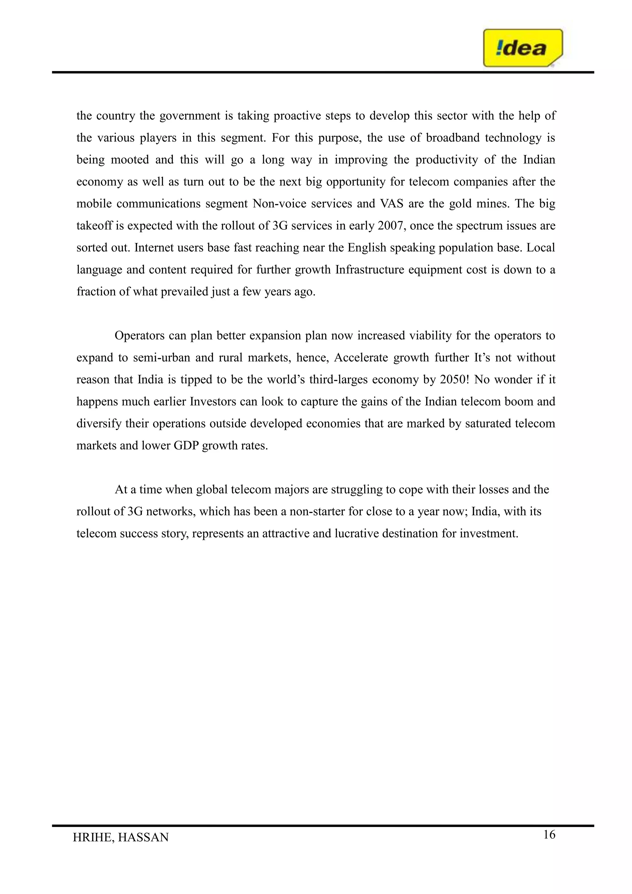 The improvement in the performance is driven by a focus on cost reduction materials and operating expenses as well as by increasing in sales volume.  SYSTEM :<br />What are the main systems that run the organization? Consider financial and HR systems as well as communications and document storage. <br />Where are the controls and how are they monitored and evaluated? <br />       What internal rules and processes does the team use to keep on track?<br />System in the 7’S frame work refers to all the rules regulations and procedure both formal and informal that compliment the organization structure. System is an assembly of things connected or interrelated So as to form a complex unity, or whole composed of parts in orderly arrangement according to Some scheme or, plan. This has been defined as an organized or complex whole an assemblage combination of things or parts farming or complex unitary whole.<br />A system basically a combination of parts, subsystems, each part may have various Subparts. When a sub. System is considered as a system without reference to the system. Which it is or Points it has the same features of a system.<br />STAFF:<br />What positions or specializations are represented within the team? <br />What positions need to be filled? <br />Are there gaps in required competencies? <br />Staffing is the process of acquiring human resources for the organization and assuming that they have the Potential to contribute to the achievement of the organizational good.   In the Mckensys 7 s team work the term staff has a specific connotation. The term staff refers to way organizations introduce young recruits into the mainstream of their activities. Company's people resources and how they are  trained, developed and motivated.<br />Presently the IDEA has around 1951 employees and group A 13 employees group B 274  group  C  1572 and group D 78 employees. <br /> <br />SHARED VALUES<br />What are the core values? <br />What is the corporate/team culture? <br />How strong are the values? <br />What are the fundamental values that the company/team was built on? <br />Shared values means that the employees share the same guiding values are things that you would strive for even they were demonstrably not profitable. Values act as an organization’s conscience, providing in times of crisis. Identifying corporate value is also the first essential step in defining the organization’s role in the larger community in which it functions. In IDEA all the workers are well informed and educated about their work and also The organization goal and principles which helps in achievement of the goals.<br />SWOT ANALYSIS<br />Strengths<br />Idea cellular has more than 65 million customers (July 2011). It is the largest cellular provider in India, and also supplies broadband and telephone services - as well as many other telecommunications services to both domestic and corporate customers.<br />Other stakeholders in Idea cellular include Sony-Ericsson, Nokia - and Sing Tel, with                             whom they hold a strategic alliance. This means that the business has access to knowledge and technology from other parts of the telecommunications world.<br />The company has covered the entire Indian nation with its network. This has underpinned its large and rising customer base.<br />Weaknesses<br />An often cited original weakness is that when the business was started by adithya birla over 15 years ago, the business has little knowledge and experience of how a cellular telephone system actually worked. So the start-up business had to outsource to industry experts in the field.<br />Until recently Idea did not own its own towers, which was a particular strength of some of its competitors such as Hutchison Essar. Towers are important if your company wishes to provide wide coverage nationally.<br />The fact that the Idea has not pulled off a deal with South Africa's MTN could signal the lack of any real emerging market investment opportunity for the business once the Indian market has become mature.<br />Opportunities<br />The company possesses a customized version of the Google search engine which will enhance broadband services to customers. The tie-up with Google can only enhance the Idea brand, and also provides advertising opportunities in Indian for Google.<br />Global telecommunications and new technology brands see Idea as a key strategic player in the Indian market. The new iPhone will be launched in India via an Idea distributorship. Another strategic partnership is held with BlackBerry Wireless Solutions.<br />Despite being forced to outsource much of its technical operations in the early days, this allowed Idea to work from its own blank sheet of paper, and to question industry approaches and practices - for example replacing the Revenue-Per-Customer model with a Revenue-Per-Minute model which is better suited to India, as the company moved into small and remote villages and towns.<br />The company is investing in its operation in 120,000 to 160,000 small villages every year. It sees that less well-off consumers may only be able to afford a few tens of Rupees per call, and also so that the business benefits are scalable - using its 'Matchbox' strategy.<br />Idea cellular is embarking on another joint venture with Vodafone Essar and Idea Cellular to create a new independent tower company called Indus Towers. This new business will control more than 60% of India's network towers. IPTV is another potential new service that could underpin the company's long-term strategy.<br />Threats<br />Idea and Vodafone seem to be having an on/off relationship. Vodafone which owned a 5.6% stake in the Idea business sold it back to Idea, and instead invested in its rival Hutchison Essar. Knowledge and technology previously available to Idea now moves into the hands of one of its competitors.<br />The quickly changing pace of the global telecommunications industry could tempt Idea to go along the acquisition trail which may make it vulnerable if the world goes into recession. Perhaps this was an impact upon the decision not to proceed with talks about the potential purchase of South Africa's MTN in May 2011. This opened the door for talks between Reliance Communication's Anil Ambani and MTN, allowing a competing Inidan industrialist to invest in the new emerging African telecommunications market.<br />Idea cellular could also be the target for the takeover vision of other global telecommunications players that wish to move into the Indian market.<br />Idea comes to you from Idea cellular Limited, India's largest integrated and the first private telecom services provider with a footprint in all the 23 telecom circles. Idea cellular since its inception has been at the forefront of technology and has steered the course of the telecom sector in the country with its world class products and services. The businesses at Idea cellular have been structured into three individual strategic business units (SBU's) – Mobile<br />FINANCIAL ANALYSIS<br />Fund Flow <br />Idea Cellular LtdIndustry :Telecommunications - Service Provider<br />Top of Form<br />(Rs in Crs)<br />YearMar 10Sources of funds Cash profit 4221.14 Increase in equity 199.74 Increase in other networth 0 Increase in loan funds 0 Decrease in gross block 0 Decrease in investments 2173.68 Decrease in working capital 1561.39 Others 0 Total Inflow 8155.95 Application of funds Cash loss 0 Decrease in networth 1090.59 Decrease in loan funds 1052.95 Increase in gross block 6012.41 Increase in investments 0 Increase in working capital 0 Dividend 0 Others 0 Total Outflow 8155.95 <br />Profit & Loss<br />Idea Cellular LtdIndustry :Telecommunications - Service Provider(Rs in Crs)<br />Top of Form<br />Bottom of Form<br />   YearMar 10(12)  INCOME : Sales Turnover 11,850.24   Excise Duty0.00  Net Sales11,850.24  Other Income 587.38 Stock Adjustments 0.00   Total Income12,437.62  EXPENDITURE : Raw Materials 0.02  Power & Fuel Cost 968.89 Employee Cost 563.78  Other Manufacturing Expenses 6,012.05 Selling and Administration Expenses 1,390.15  Miscellaneous Expenses 219.09 Less: Pre-operative Expenses Capitalised 0.00   Total Expenditure9,153.98  Operating Profit3,283.64  Interest 563.71  Gross Profit2,719.93  Depreciation 1,551.20  Profit Before Tax1,168.73  Tax 0.00 Fringe Benefit tax 0.00  Deferred Tax 115.07  Reported Net Profit1,053.66  Extraordinary Items 61.41  Adjusted Net Profit992.25  Adjst. below Net Profit -1,529.21  P & L Balance brought forward-405.28  Statutory Appropriations 0.00 Appropriations -484.46   P & L Balance carried down-396.37  Dividend0.00   Preference Dividend0.00  Equity Dividend %0.00   Earnings Per Share-Unit Curr3.19  Earnings Per Share(Adj)-Unit Curr   Book Value-Unit Curr34.59<br />BS Consolidated<br />Idea Cellular LtdIndustry :Telecommunications - Service Provider(Rs in Crs)<br />Top of Form<br />Bottom of Form<br />   YearMar 10  SOURCES OF FUNDS : Share Capital 3,301.76  Reserves Total 8,026.15  Equity Share Warrants0.00   Equity Application Money44.45  Total Shareholders Funds11,372.36   Minority Interest0.00 Secured Loans 7,316.62  Unsecured Loans 542.68  Total Debt7,859.30   Total Liabilities19,231.66<br />  APPLICATION OF FUNDS : Gross Block 27,064.66   Less: Accumulated Depreciation8,890.68  Net Block18,173.98   Lease Adjustment0.00 Capital Work in Progress 546.47  Investments 1,130.37  Current Assets, Loans & Advances Inventories 53.64  Sundry Debtors 465.56 Cash and Bank 289.99  Loans and Advances 2,853.83  Total Current Assets3,663.02   Less : Current Liabilities and Provisions  Current Liabilities 3,844.72 Provisions 223.26   Total Current Liabilities4,067.98  Net Current Assets-404.96  Miscellaneous Expenses not written off 0.00  Deferred Tax Assets479.26   Deferred Tax Liability693.46  Net Deferred Tax-214.20   Total Assets19,231.66 Contingent Liabilities 3,012.71<br />Key Financial Ratios<br />Idea Cellular LtdIndustry :Telecommunications - Service Provider<br />Top of FormBottom of Form<br /> Mar 10Key RatiosDebt-Equity Ratio0.62Long Term Debt-Equity Ratio0.55Current Ratio0.97Turnover RatiosFixed Assets0.62Inventory265.02Debtors31.20Interest Cover Ratio3.07PBIDTM (%)27.71PBITM (%)14.62PBDTM (%)22.95CPM (%)21.98APATM (%)8.89ROCE (%)9.20RONW (%)8.95<br />Valuation Ratios<br />Idea Cellular LtdIndustry :Telecommunications - Service Provider<br /> Mar 10Price Earning (P/E)20.52Price to Book Value ( P/BV)1.89Price/Cash EPS (P/CEPS)8.29EV/EBIDTA8.48Market Cap/Sales1.82<br />FINDINGS<br />Based on the feedback obtained from the people the findings were as follows:<br />Most of the people use Call service either for regional Call or for national Call. Only a negligible amount of people use international Call service.<br />The purpose for using the Call service are either personal or for official reasons. But is widely used for personal reason.<br />It was inferred that around 55% of the people use their own cell phone for making outgoing call while on Call.<br />The facilities that are widely use by the people while on Call are receiving call, making outgoing call and to receive Sms.<br />The study reveled that around 62% of the people are not sure about the deposit/rental charges that one has to pay for availing the Call service and 23% doesn’t know about this.<br />Only 26% of the people are aware of the per minute call charges charged by Idea while they are on Call.<br />The study also reveled that about 75% of the customers spends up to Rs100 per month in an average for the Call service used and only 4% more than Rs 200.<br />When asked about what steps taken by Idea would make them to use Call service more often it was found that nearly 50% of the people wants the incoming calls to be made free, 20% wants reduction in call charges.<br />When asked about which connection is cheaper to use Call service, 32% felt that Pre-paid connection is cheaper while 30% are with the opinion that it’s the same on Pre-paid and Post-paid connections.<br />When asked regarding which mobile operator is charging the lowest fares for the Call service, around 26% are with the view that all the cellular operators are charging the same fares. 18% fells that Idea is cheaper and 20% feels that Reliance is cheaper to use while on Call.<br />It is facing heavy competition from its competitors.