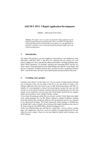 ASP.NET MVC 3 Rapid Application Development

                           Mădălin     tefîrcă and Victor Chircu



       Abstract. This paper’s aim is to point out the RAD ( Rapid application devel-
       opment) elements present in the Microsoft’s MVC 3 and WCF 4.0 using Micro-
       soft Visual Studio 2010. It will describe why creating a new web application us-
       ing MVC 3 and WCF 4.0 is a easy and fast and also present simple ways to de-
       velop such applications.



1      Introduction

The paper will describe to you the simplicity of developing a web application using
Microsoft’s ASP.NET MVC 3 and WCF 4.0. Starting with the creation of a new
project, adding new items, and quickly adding functionality including modeling, data-
bases CRUD operations, UI elements, exposing and consuming REST services etc.
There will be a brief presentation of the Html Helpers provided by Visual Studio, and
the use of Dynamic Templates and how they can help you and a comparison between
MVC 3 and Web Forms, the main web oriented frameworks provided by Microsoft.



2      Creating a new project

Creating a new project is easier than ever. You can create an emtpy project allowing
you to structure it the way you think is best fit, or you can choose to create a new
Internet Application that will create for you a fully functioning project and fully ex-
tensible. It is recommended to choose the second option, because this way you will
not have to worry about the project structure and start developing since the very first
minute. If you watch Fig.1 you can notice that Visual Studio has buit for you separate
folders for Controllers, Views, Models, Scripts, Content.
If you check the packages.config file you can also see that Visula Studio also added
some useful packages for you like jQuery, jQuery-UI, jQuery.Validation meaning
javascript libraries that will greatly improve your development and are very common
to an experienced developer. The Entity Framework nuGet package is installed also
by default and it comes in handy when working with complex databases since most of
the work is done by this ORM (Object Relational Mapping tool ).
In the ViewsShared folder you will find two .cshtml files, _Layout, used as a master
page in the application, and Error, used as an global error page displayed to the user
when the server crashes. These two are also added by default when creating a new
MVC3 project.
 